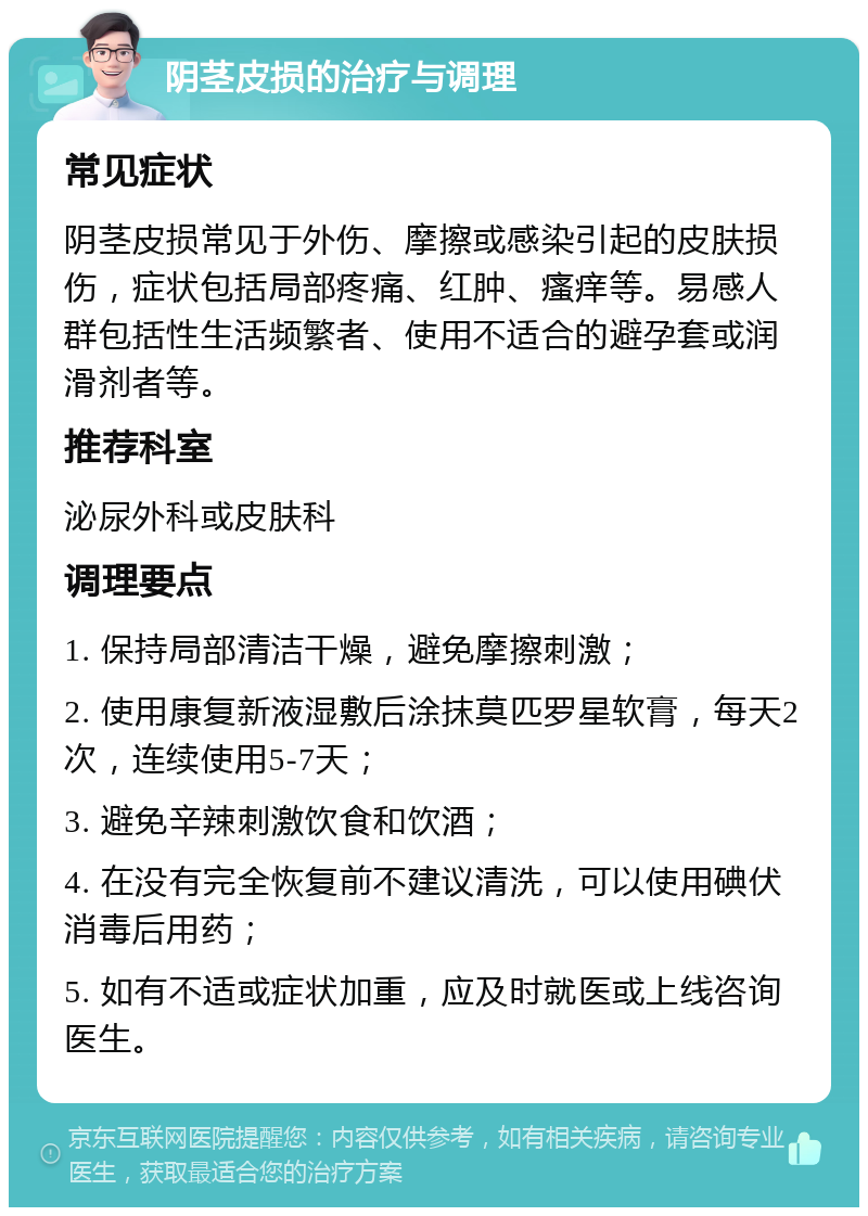 阴茎皮损的治疗与调理 常见症状 阴茎皮损常见于外伤、摩擦或感染引起的皮肤损伤，症状包括局部疼痛、红肿、瘙痒等。易感人群包括性生活频繁者、使用不适合的避孕套或润滑剂者等。 推荐科室 泌尿外科或皮肤科 调理要点 1. 保持局部清洁干燥，避免摩擦刺激； 2. 使用康复新液湿敷后涂抹莫匹罗星软膏，每天2次，连续使用5-7天； 3. 避免辛辣刺激饮食和饮酒； 4. 在没有完全恢复前不建议清洗，可以使用碘伏消毒后用药； 5. 如有不适或症状加重，应及时就医或上线咨询医生。