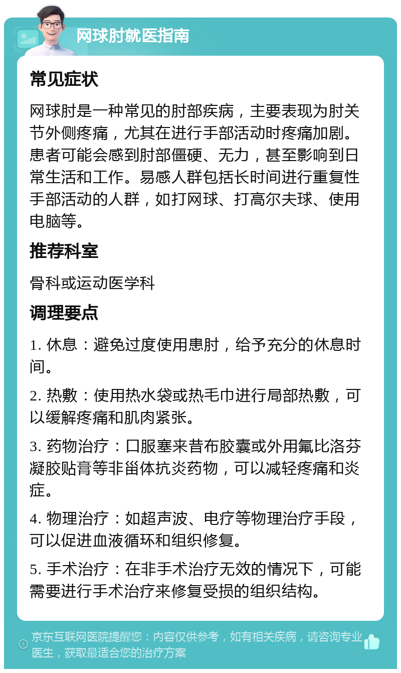 网球肘就医指南 常见症状 网球肘是一种常见的肘部疾病，主要表现为肘关节外侧疼痛，尤其在进行手部活动时疼痛加剧。患者可能会感到肘部僵硬、无力，甚至影响到日常生活和工作。易感人群包括长时间进行重复性手部活动的人群，如打网球、打高尔夫球、使用电脑等。 推荐科室 骨科或运动医学科 调理要点 1. 休息：避免过度使用患肘，给予充分的休息时间。 2. 热敷：使用热水袋或热毛巾进行局部热敷，可以缓解疼痛和肌肉紧张。 3. 药物治疗：口服塞来昔布胶囊或外用氟比洛芬凝胶贴膏等非甾体抗炎药物，可以减轻疼痛和炎症。 4. 物理治疗：如超声波、电疗等物理治疗手段，可以促进血液循环和组织修复。 5. 手术治疗：在非手术治疗无效的情况下，可能需要进行手术治疗来修复受损的组织结构。