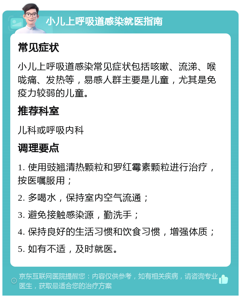 小儿上呼吸道感染就医指南 常见症状 小儿上呼吸道感染常见症状包括咳嗽、流涕、喉咙痛、发热等，易感人群主要是儿童，尤其是免疫力较弱的儿童。 推荐科室 儿科或呼吸内科 调理要点 1. 使用豉翘清热颗粒和罗红霉素颗粒进行治疗，按医嘱服用； 2. 多喝水，保持室内空气流通； 3. 避免接触感染源，勤洗手； 4. 保持良好的生活习惯和饮食习惯，增强体质； 5. 如有不适，及时就医。