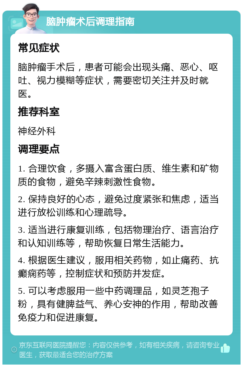 脑肿瘤术后调理指南 常见症状 脑肿瘤手术后，患者可能会出现头痛、恶心、呕吐、视力模糊等症状，需要密切关注并及时就医。 推荐科室 神经外科 调理要点 1. 合理饮食，多摄入富含蛋白质、维生素和矿物质的食物，避免辛辣刺激性食物。 2. 保持良好的心态，避免过度紧张和焦虑，适当进行放松训练和心理疏导。 3. 适当进行康复训练，包括物理治疗、语言治疗和认知训练等，帮助恢复日常生活能力。 4. 根据医生建议，服用相关药物，如止痛药、抗癫痫药等，控制症状和预防并发症。 5. 可以考虑服用一些中药调理品，如灵芝孢子粉，具有健脾益气、养心安神的作用，帮助改善免疫力和促进康复。