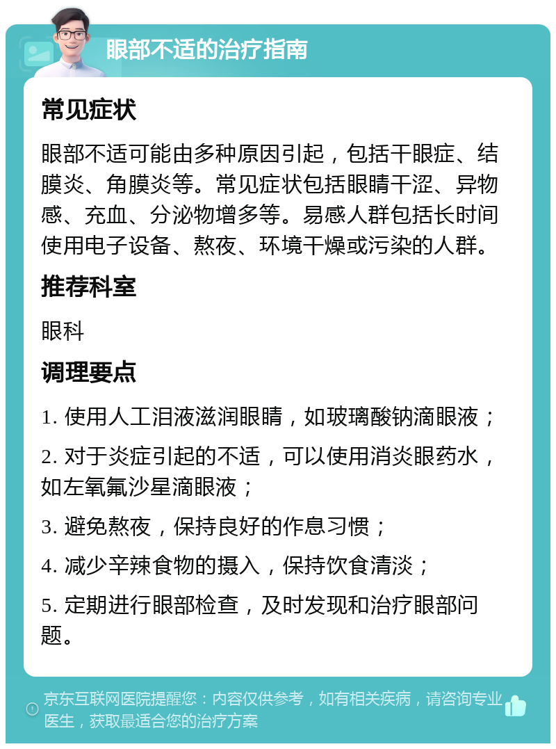 眼部不适的治疗指南 常见症状 眼部不适可能由多种原因引起，包括干眼症、结膜炎、角膜炎等。常见症状包括眼睛干涩、异物感、充血、分泌物增多等。易感人群包括长时间使用电子设备、熬夜、环境干燥或污染的人群。 推荐科室 眼科 调理要点 1. 使用人工泪液滋润眼睛，如玻璃酸钠滴眼液； 2. 对于炎症引起的不适，可以使用消炎眼药水，如左氧氟沙星滴眼液； 3. 避免熬夜，保持良好的作息习惯； 4. 减少辛辣食物的摄入，保持饮食清淡； 5. 定期进行眼部检查，及时发现和治疗眼部问题。