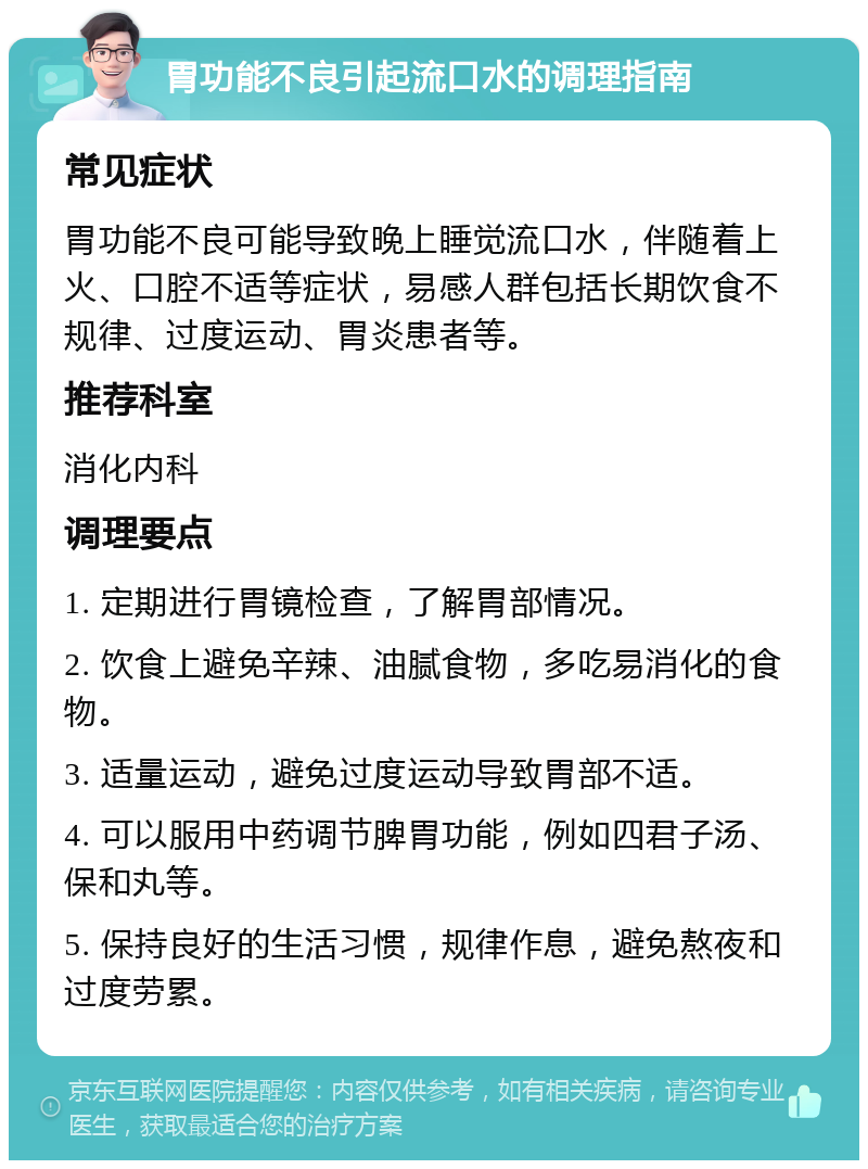 胃功能不良引起流口水的调理指南 常见症状 胃功能不良可能导致晚上睡觉流口水，伴随着上火、口腔不适等症状，易感人群包括长期饮食不规律、过度运动、胃炎患者等。 推荐科室 消化内科 调理要点 1. 定期进行胃镜检查，了解胃部情况。 2. 饮食上避免辛辣、油腻食物，多吃易消化的食物。 3. 适量运动，避免过度运动导致胃部不适。 4. 可以服用中药调节脾胃功能，例如四君子汤、保和丸等。 5. 保持良好的生活习惯，规律作息，避免熬夜和过度劳累。