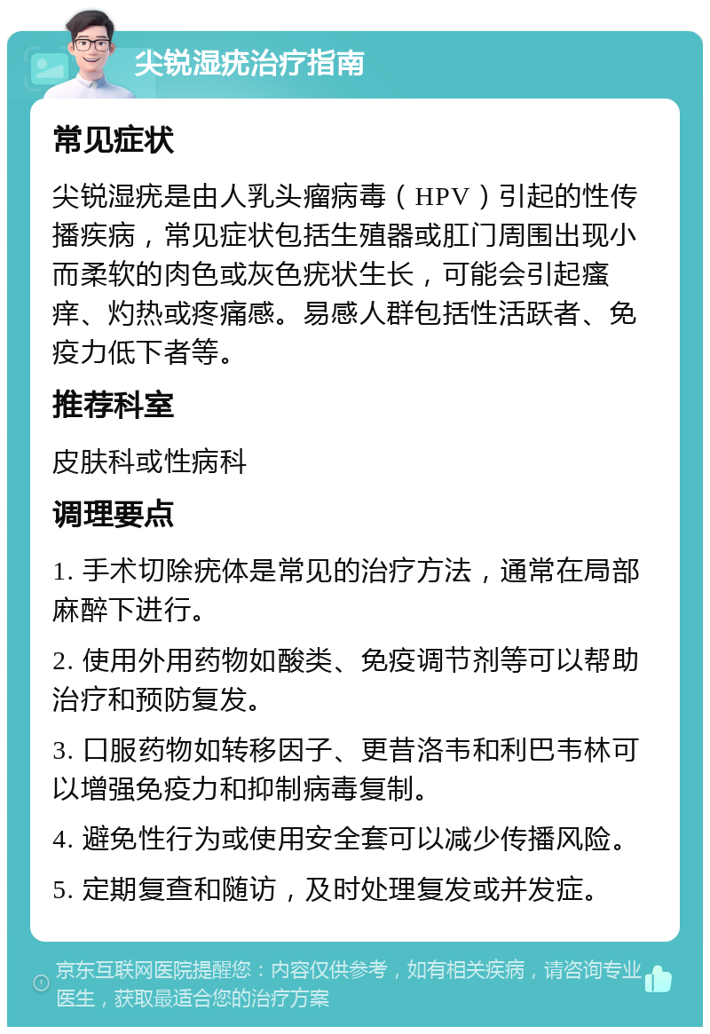 尖锐湿疣治疗指南 常见症状 尖锐湿疣是由人乳头瘤病毒（HPV）引起的性传播疾病，常见症状包括生殖器或肛门周围出现小而柔软的肉色或灰色疣状生长，可能会引起瘙痒、灼热或疼痛感。易感人群包括性活跃者、免疫力低下者等。 推荐科室 皮肤科或性病科 调理要点 1. 手术切除疣体是常见的治疗方法，通常在局部麻醉下进行。 2. 使用外用药物如酸类、免疫调节剂等可以帮助治疗和预防复发。 3. 口服药物如转移因子、更昔洛韦和利巴韦林可以增强免疫力和抑制病毒复制。 4. 避免性行为或使用安全套可以减少传播风险。 5. 定期复查和随访，及时处理复发或并发症。