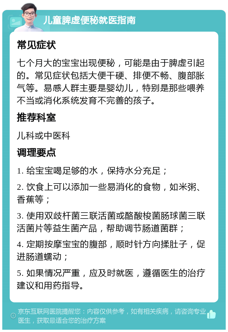 儿童脾虚便秘就医指南 常见症状 七个月大的宝宝出现便秘，可能是由于脾虚引起的。常见症状包括大便干硬、排便不畅、腹部胀气等。易感人群主要是婴幼儿，特别是那些喂养不当或消化系统发育不完善的孩子。 推荐科室 儿科或中医科 调理要点 1. 给宝宝喝足够的水，保持水分充足； 2. 饮食上可以添加一些易消化的食物，如米粥、香蕉等； 3. 使用双歧杆菌三联活菌或酪酸梭菌肠球菌三联活菌片等益生菌产品，帮助调节肠道菌群； 4. 定期按摩宝宝的腹部，顺时针方向揉肚子，促进肠道蠕动； 5. 如果情况严重，应及时就医，遵循医生的治疗建议和用药指导。