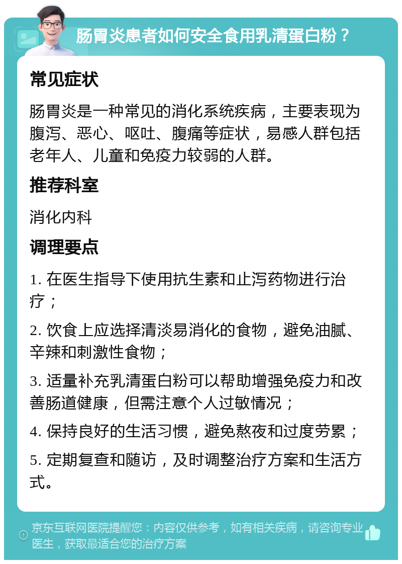 肠胃炎患者如何安全食用乳清蛋白粉？ 常见症状 肠胃炎是一种常见的消化系统疾病，主要表现为腹泻、恶心、呕吐、腹痛等症状，易感人群包括老年人、儿童和免疫力较弱的人群。 推荐科室 消化内科 调理要点 1. 在医生指导下使用抗生素和止泻药物进行治疗； 2. 饮食上应选择清淡易消化的食物，避免油腻、辛辣和刺激性食物； 3. 适量补充乳清蛋白粉可以帮助增强免疫力和改善肠道健康，但需注意个人过敏情况； 4. 保持良好的生活习惯，避免熬夜和过度劳累； 5. 定期复查和随访，及时调整治疗方案和生活方式。