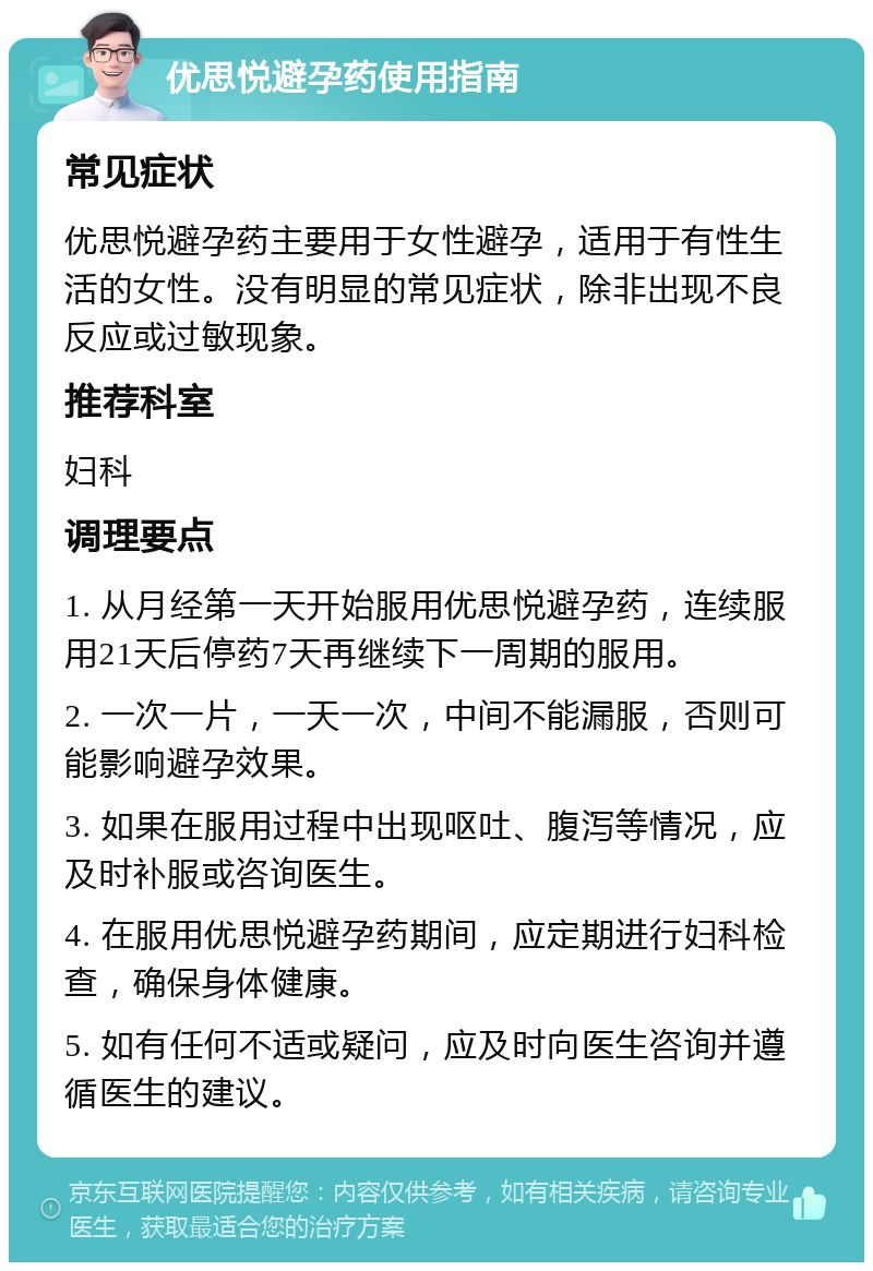 优思悦避孕药使用指南 常见症状 优思悦避孕药主要用于女性避孕，适用于有性生活的女性。没有明显的常见症状，除非出现不良反应或过敏现象。 推荐科室 妇科 调理要点 1. 从月经第一天开始服用优思悦避孕药，连续服用21天后停药7天再继续下一周期的服用。 2. 一次一片，一天一次，中间不能漏服，否则可能影响避孕效果。 3. 如果在服用过程中出现呕吐、腹泻等情况，应及时补服或咨询医生。 4. 在服用优思悦避孕药期间，应定期进行妇科检查，确保身体健康。 5. 如有任何不适或疑问，应及时向医生咨询并遵循医生的建议。