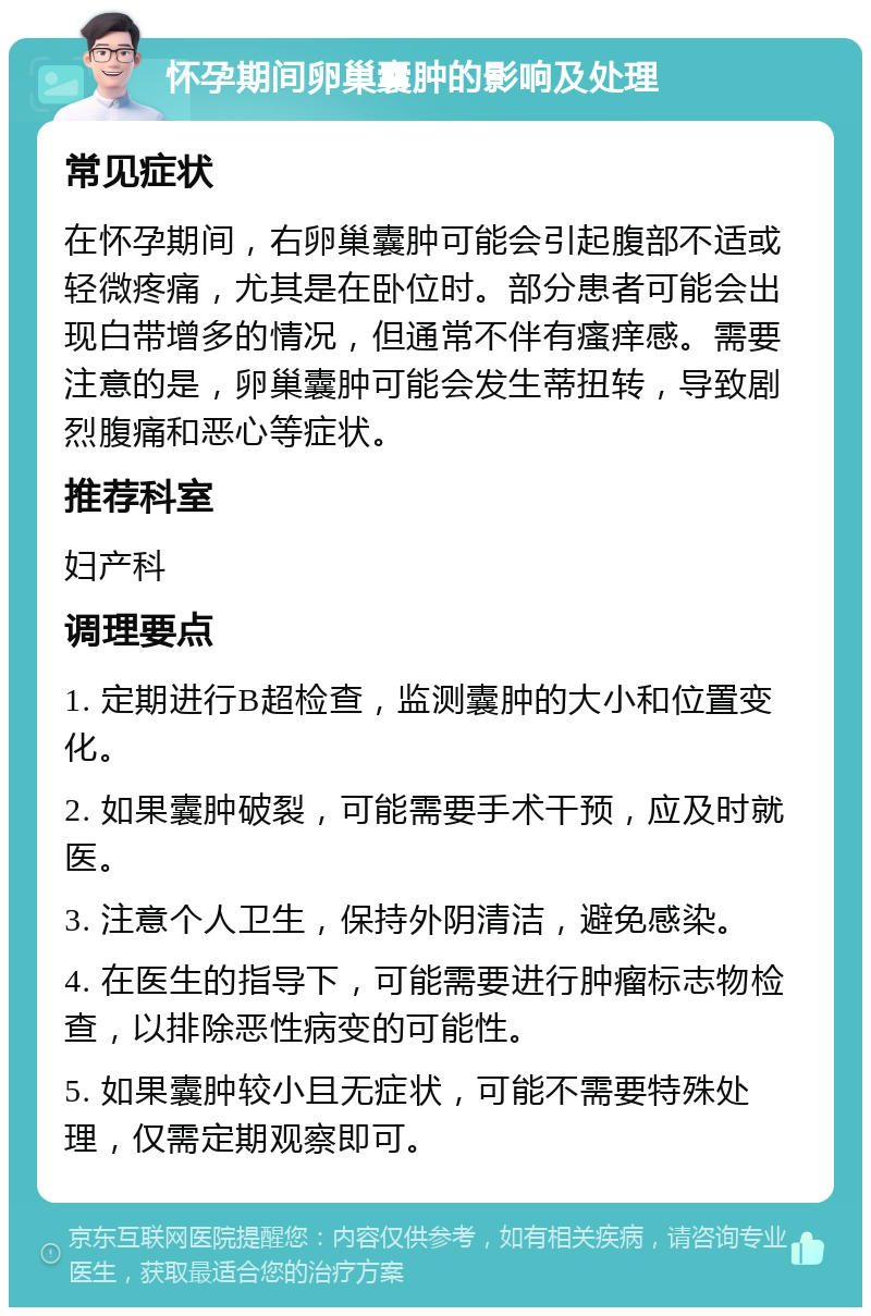 怀孕期间卵巢囊肿的影响及处理 常见症状 在怀孕期间，右卵巢囊肿可能会引起腹部不适或轻微疼痛，尤其是在卧位时。部分患者可能会出现白带增多的情况，但通常不伴有瘙痒感。需要注意的是，卵巢囊肿可能会发生蒂扭转，导致剧烈腹痛和恶心等症状。 推荐科室 妇产科 调理要点 1. 定期进行B超检查，监测囊肿的大小和位置变化。 2. 如果囊肿破裂，可能需要手术干预，应及时就医。 3. 注意个人卫生，保持外阴清洁，避免感染。 4. 在医生的指导下，可能需要进行肿瘤标志物检查，以排除恶性病变的可能性。 5. 如果囊肿较小且无症状，可能不需要特殊处理，仅需定期观察即可。