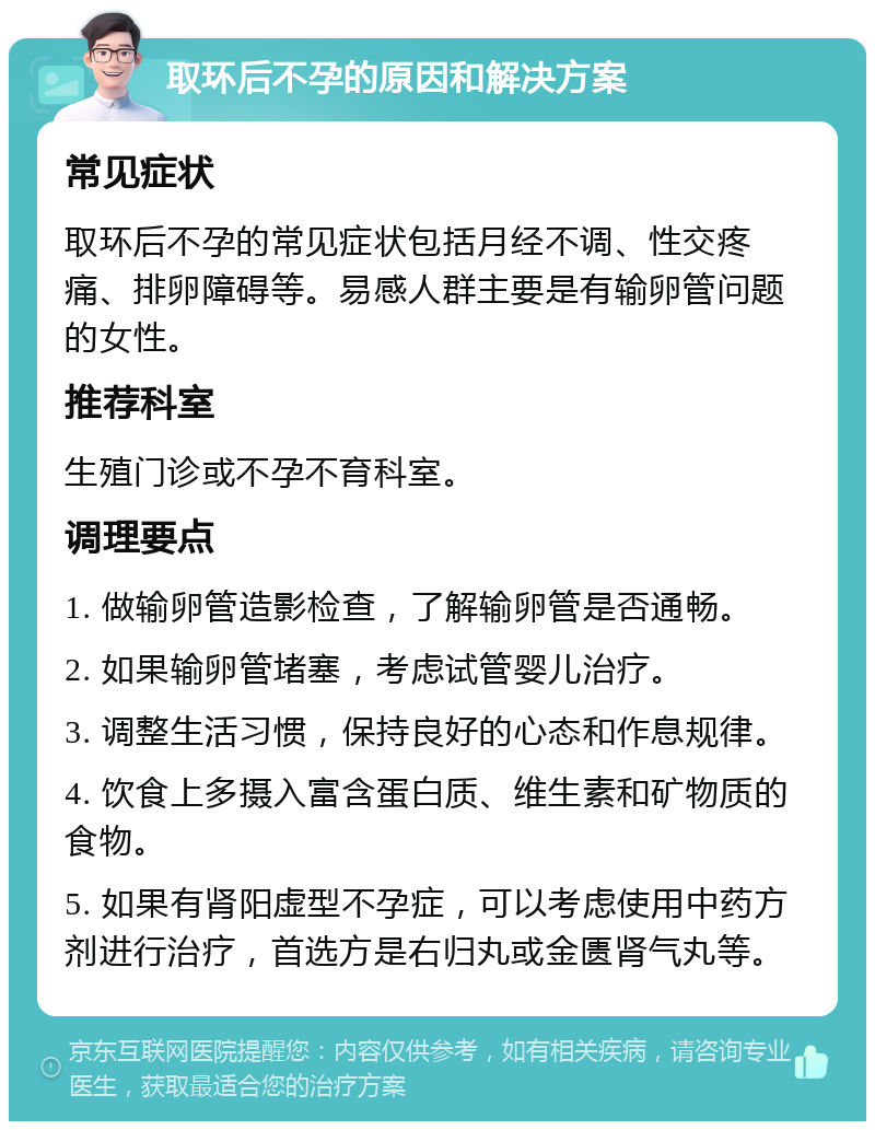 取环后不孕的原因和解决方案 常见症状 取环后不孕的常见症状包括月经不调、性交疼痛、排卵障碍等。易感人群主要是有输卵管问题的女性。 推荐科室 生殖门诊或不孕不育科室。 调理要点 1. 做输卵管造影检查，了解输卵管是否通畅。 2. 如果输卵管堵塞，考虑试管婴儿治疗。 3. 调整生活习惯，保持良好的心态和作息规律。 4. 饮食上多摄入富含蛋白质、维生素和矿物质的食物。 5. 如果有肾阳虚型不孕症，可以考虑使用中药方剂进行治疗，首选方是右归丸或金匮肾气丸等。