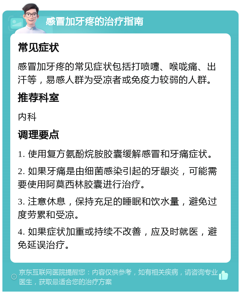 感冒加牙疼的治疗指南 常见症状 感冒加牙疼的常见症状包括打喷嚏、喉咙痛、出汗等，易感人群为受凉者或免疫力较弱的人群。 推荐科室 内科 调理要点 1. 使用复方氨酚烷胺胶囊缓解感冒和牙痛症状。 2. 如果牙痛是由细菌感染引起的牙龈炎，可能需要使用阿莫西林胶囊进行治疗。 3. 注意休息，保持充足的睡眠和饮水量，避免过度劳累和受凉。 4. 如果症状加重或持续不改善，应及时就医，避免延误治疗。