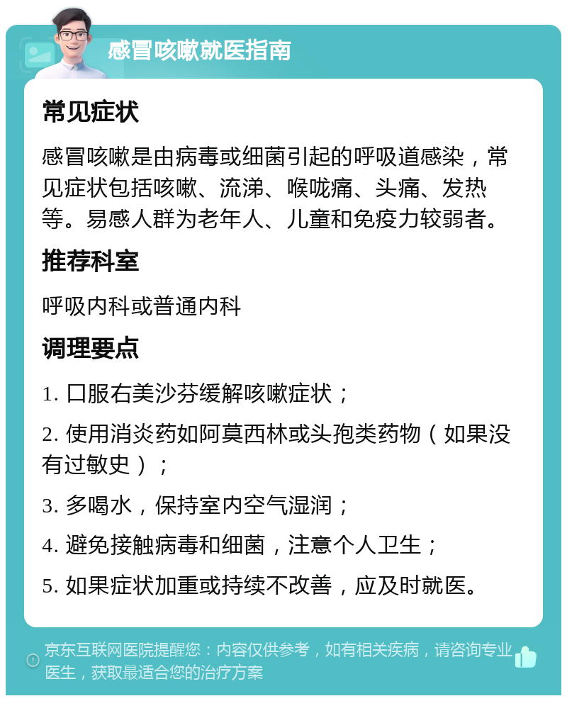 感冒咳嗽就医指南 常见症状 感冒咳嗽是由病毒或细菌引起的呼吸道感染，常见症状包括咳嗽、流涕、喉咙痛、头痛、发热等。易感人群为老年人、儿童和免疫力较弱者。 推荐科室 呼吸内科或普通内科 调理要点 1. 口服右美沙芬缓解咳嗽症状； 2. 使用消炎药如阿莫西林或头孢类药物（如果没有过敏史）； 3. 多喝水，保持室内空气湿润； 4. 避免接触病毒和细菌，注意个人卫生； 5. 如果症状加重或持续不改善，应及时就医。