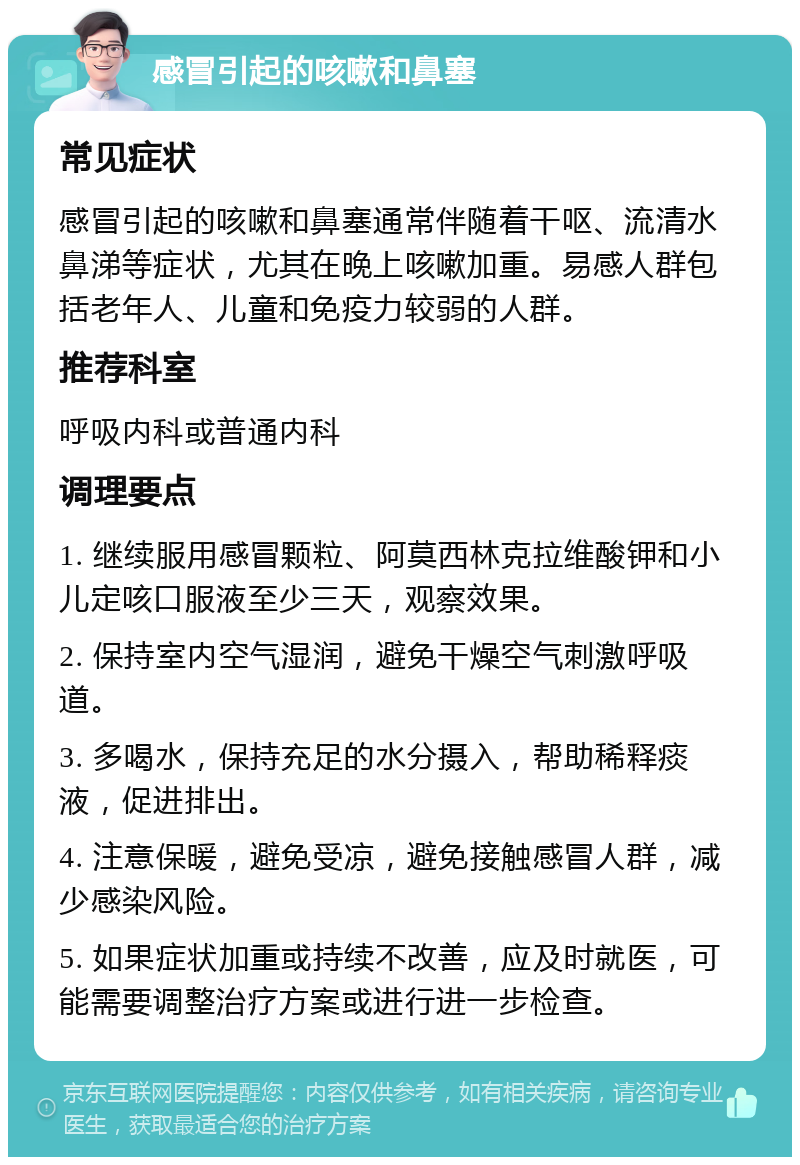 感冒引起的咳嗽和鼻塞 常见症状 感冒引起的咳嗽和鼻塞通常伴随着干呕、流清水鼻涕等症状，尤其在晚上咳嗽加重。易感人群包括老年人、儿童和免疫力较弱的人群。 推荐科室 呼吸内科或普通内科 调理要点 1. 继续服用感冒颗粒、阿莫西林克拉维酸钾和小儿定咳口服液至少三天，观察效果。 2. 保持室内空气湿润，避免干燥空气刺激呼吸道。 3. 多喝水，保持充足的水分摄入，帮助稀释痰液，促进排出。 4. 注意保暖，避免受凉，避免接触感冒人群，减少感染风险。 5. 如果症状加重或持续不改善，应及时就医，可能需要调整治疗方案或进行进一步检查。