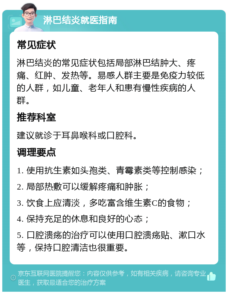 淋巴结炎就医指南 常见症状 淋巴结炎的常见症状包括局部淋巴结肿大、疼痛、红肿、发热等。易感人群主要是免疫力较低的人群，如儿童、老年人和患有慢性疾病的人群。 推荐科室 建议就诊于耳鼻喉科或口腔科。 调理要点 1. 使用抗生素如头孢类、青霉素类等控制感染； 2. 局部热敷可以缓解疼痛和肿胀； 3. 饮食上应清淡，多吃富含维生素C的食物； 4. 保持充足的休息和良好的心态； 5. 口腔溃疡的治疗可以使用口腔溃疡贴、漱口水等，保持口腔清洁也很重要。