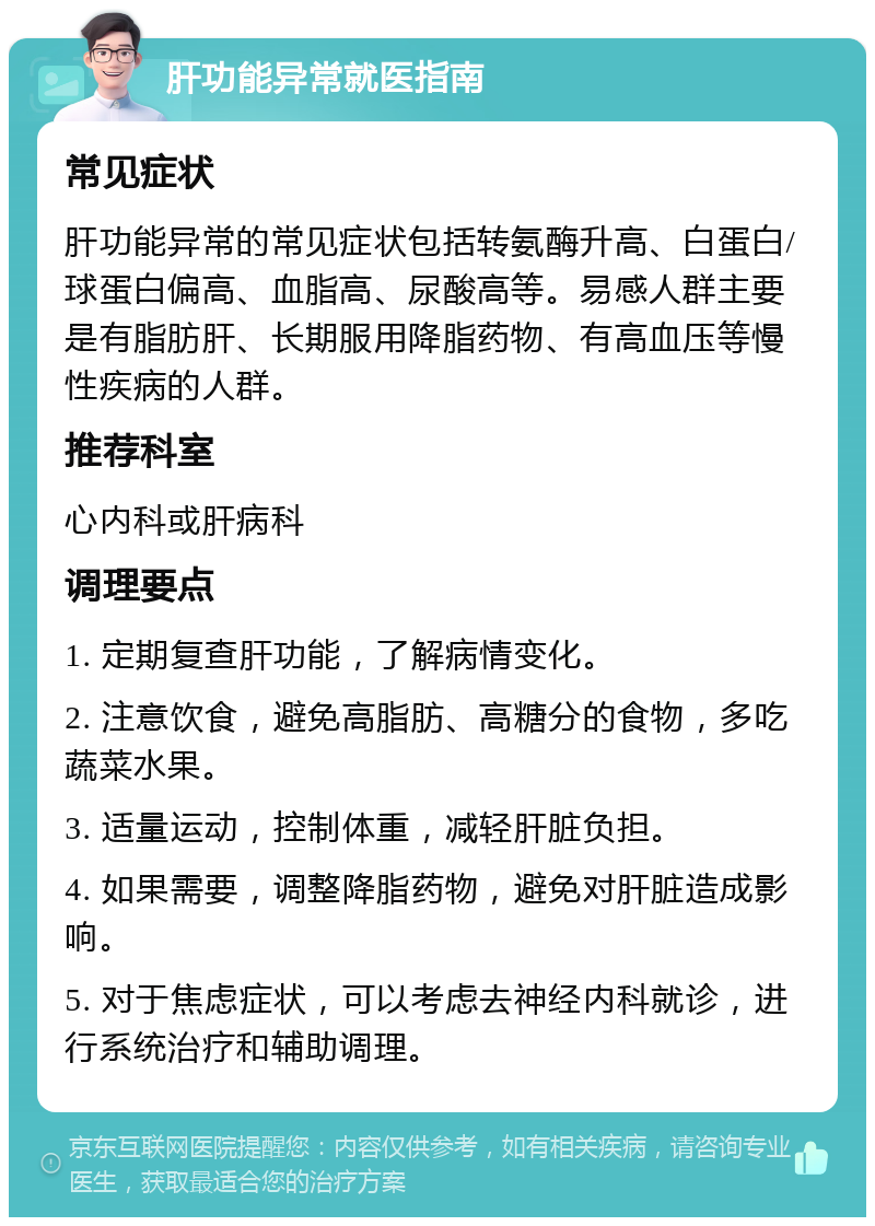 肝功能异常就医指南 常见症状 肝功能异常的常见症状包括转氨酶升高、白蛋白/球蛋白偏高、血脂高、尿酸高等。易感人群主要是有脂肪肝、长期服用降脂药物、有高血压等慢性疾病的人群。 推荐科室 心内科或肝病科 调理要点 1. 定期复查肝功能，了解病情变化。 2. 注意饮食，避免高脂肪、高糖分的食物，多吃蔬菜水果。 3. 适量运动，控制体重，减轻肝脏负担。 4. 如果需要，调整降脂药物，避免对肝脏造成影响。 5. 对于焦虑症状，可以考虑去神经内科就诊，进行系统治疗和辅助调理。