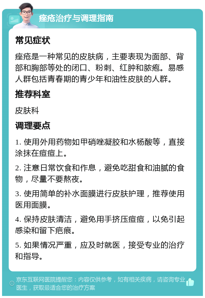 痤疮治疗与调理指南 常见症状 痤疮是一种常见的皮肤病，主要表现为面部、背部和胸部等处的闭口、粉刺、红肿和脓疱。易感人群包括青春期的青少年和油性皮肤的人群。 推荐科室 皮肤科 调理要点 1. 使用外用药物如甲硝唑凝胶和水杨酸等，直接涂抹在痘痘上。 2. 注意日常饮食和作息，避免吃甜食和油腻的食物，尽量不要熬夜。 3. 使用简单的补水面膜进行皮肤护理，推荐使用医用面膜。 4. 保持皮肤清洁，避免用手挤压痘痘，以免引起感染和留下疤痕。 5. 如果情况严重，应及时就医，接受专业的治疗和指导。