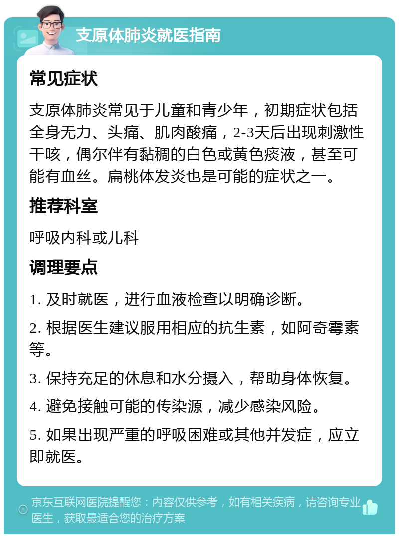 支原体肺炎就医指南 常见症状 支原体肺炎常见于儿童和青少年，初期症状包括全身无力、头痛、肌肉酸痛，2-3天后出现刺激性干咳，偶尔伴有黏稠的白色或黄色痰液，甚至可能有血丝。扁桃体发炎也是可能的症状之一。 推荐科室 呼吸内科或儿科 调理要点 1. 及时就医，进行血液检查以明确诊断。 2. 根据医生建议服用相应的抗生素，如阿奇霉素等。 3. 保持充足的休息和水分摄入，帮助身体恢复。 4. 避免接触可能的传染源，减少感染风险。 5. 如果出现严重的呼吸困难或其他并发症，应立即就医。