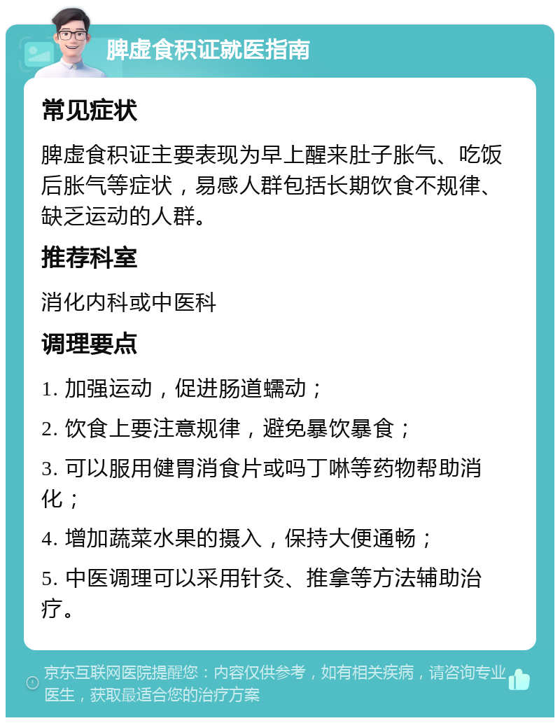 脾虚食积证就医指南 常见症状 脾虚食积证主要表现为早上醒来肚子胀气、吃饭后胀气等症状，易感人群包括长期饮食不规律、缺乏运动的人群。 推荐科室 消化内科或中医科 调理要点 1. 加强运动，促进肠道蠕动； 2. 饮食上要注意规律，避免暴饮暴食； 3. 可以服用健胃消食片或吗丁啉等药物帮助消化； 4. 增加蔬菜水果的摄入，保持大便通畅； 5. 中医调理可以采用针灸、推拿等方法辅助治疗。