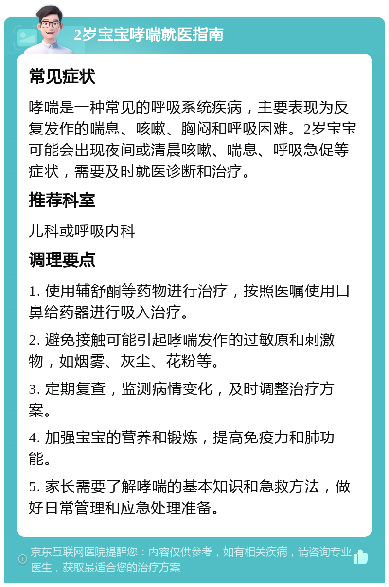 2岁宝宝哮喘就医指南 常见症状 哮喘是一种常见的呼吸系统疾病，主要表现为反复发作的喘息、咳嗽、胸闷和呼吸困难。2岁宝宝可能会出现夜间或清晨咳嗽、喘息、呼吸急促等症状，需要及时就医诊断和治疗。 推荐科室 儿科或呼吸内科 调理要点 1. 使用辅舒酮等药物进行治疗，按照医嘱使用口鼻给药器进行吸入治疗。 2. 避免接触可能引起哮喘发作的过敏原和刺激物，如烟雾、灰尘、花粉等。 3. 定期复查，监测病情变化，及时调整治疗方案。 4. 加强宝宝的营养和锻炼，提高免疫力和肺功能。 5. 家长需要了解哮喘的基本知识和急救方法，做好日常管理和应急处理准备。