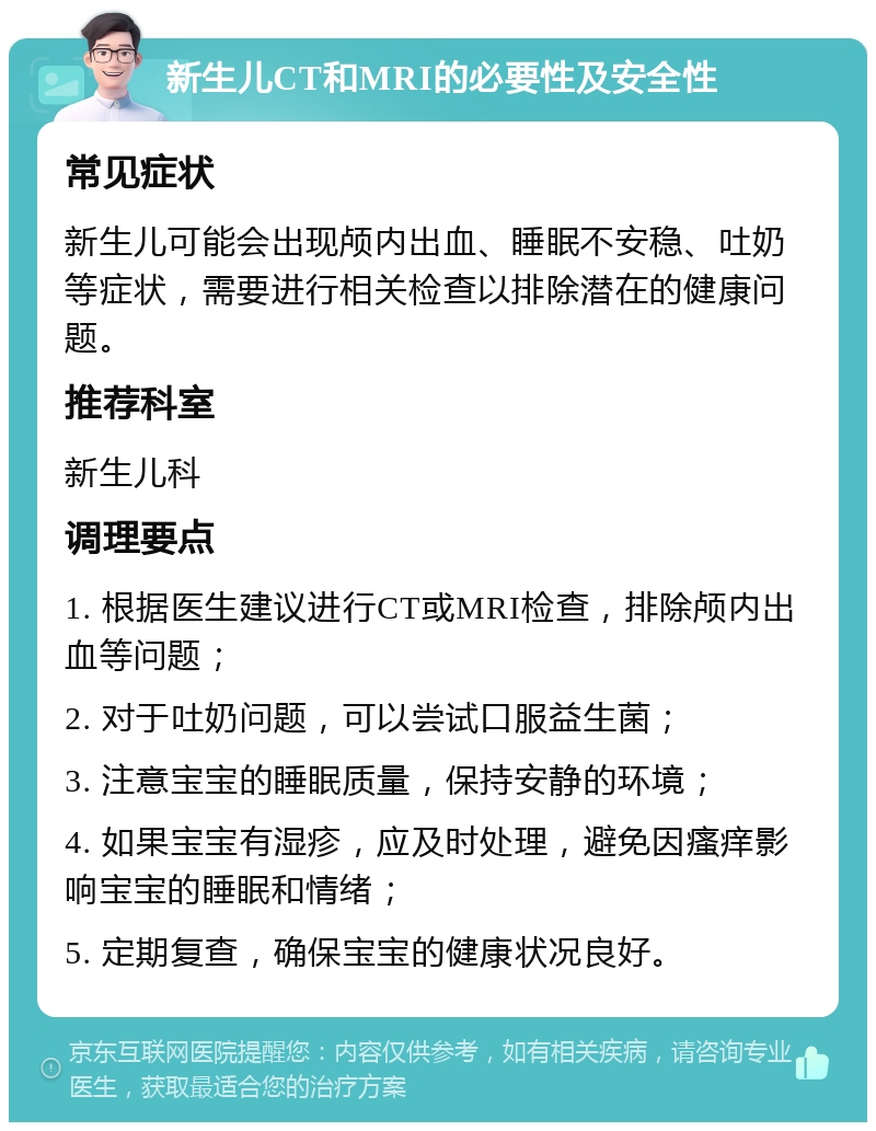 新生儿CT和MRI的必要性及安全性 常见症状 新生儿可能会出现颅内出血、睡眠不安稳、吐奶等症状，需要进行相关检查以排除潜在的健康问题。 推荐科室 新生儿科 调理要点 1. 根据医生建议进行CT或MRI检查，排除颅内出血等问题； 2. 对于吐奶问题，可以尝试口服益生菌； 3. 注意宝宝的睡眠质量，保持安静的环境； 4. 如果宝宝有湿疹，应及时处理，避免因瘙痒影响宝宝的睡眠和情绪； 5. 定期复查，确保宝宝的健康状况良好。