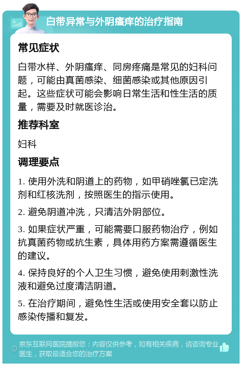 白带异常与外阴瘙痒的治疗指南 常见症状 白带水样、外阴瘙痒、同房疼痛是常见的妇科问题，可能由真菌感染、细菌感染或其他原因引起。这些症状可能会影响日常生活和性生活的质量，需要及时就医诊治。 推荐科室 妇科 调理要点 1. 使用外洗和阴道上的药物，如甲硝唑氯已定洗剂和红核洗剂，按照医生的指示使用。 2. 避免阴道冲洗，只清洁外阴部位。 3. 如果症状严重，可能需要口服药物治疗，例如抗真菌药物或抗生素，具体用药方案需遵循医生的建议。 4. 保持良好的个人卫生习惯，避免使用刺激性洗液和避免过度清洁阴道。 5. 在治疗期间，避免性生活或使用安全套以防止感染传播和复发。