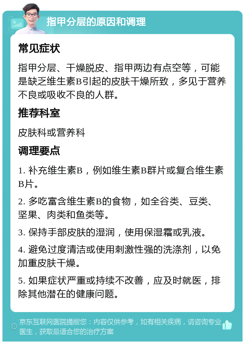 指甲分层的原因和调理 常见症状 指甲分层、干燥脱皮、指甲两边有点空等，可能是缺乏维生素B引起的皮肤干燥所致，多见于营养不良或吸收不良的人群。 推荐科室 皮肤科或营养科 调理要点 1. 补充维生素B，例如维生素B群片或复合维生素B片。 2. 多吃富含维生素B的食物，如全谷类、豆类、坚果、肉类和鱼类等。 3. 保持手部皮肤的湿润，使用保湿霜或乳液。 4. 避免过度清洁或使用刺激性强的洗涤剂，以免加重皮肤干燥。 5. 如果症状严重或持续不改善，应及时就医，排除其他潜在的健康问题。