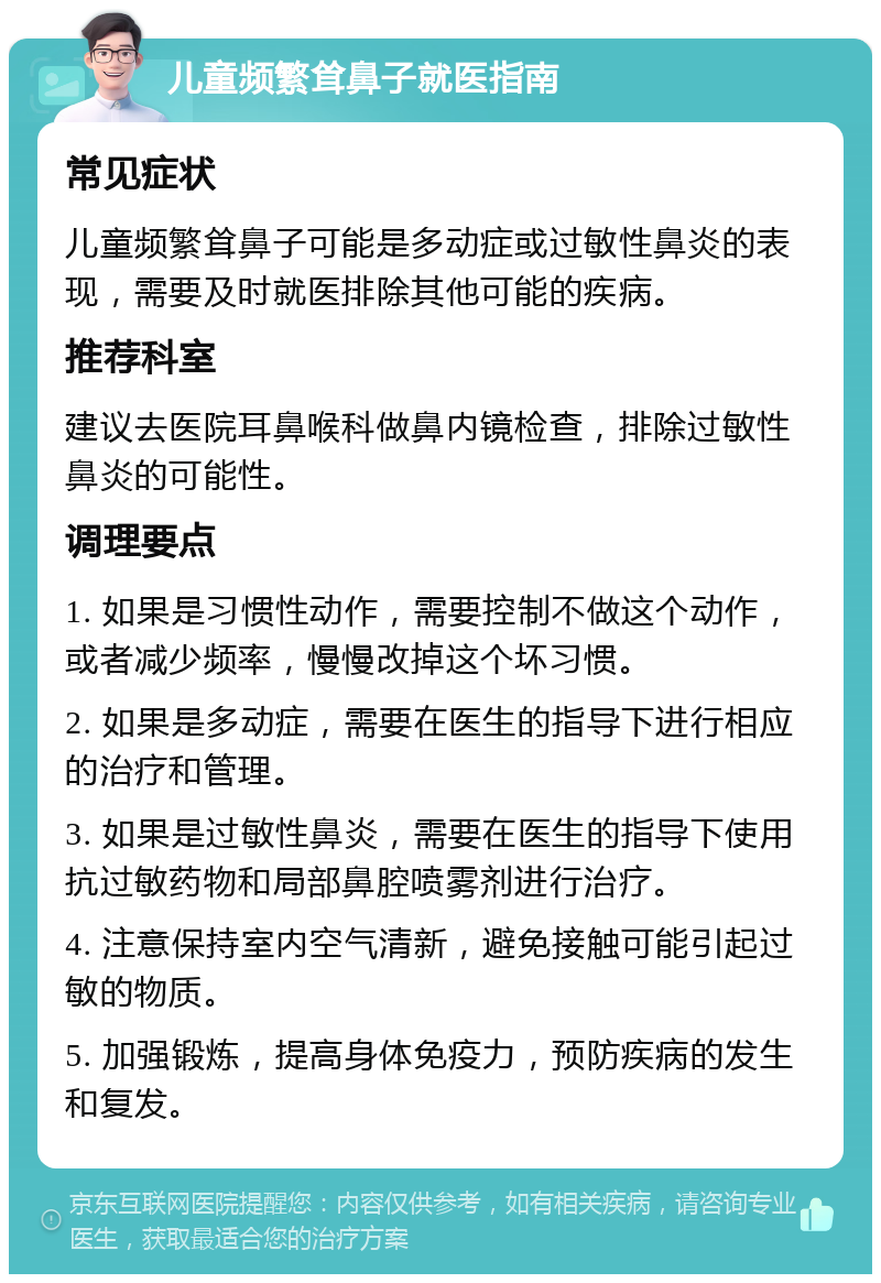 儿童频繁耸鼻子就医指南 常见症状 儿童频繁耸鼻子可能是多动症或过敏性鼻炎的表现，需要及时就医排除其他可能的疾病。 推荐科室 建议去医院耳鼻喉科做鼻内镜检查，排除过敏性鼻炎的可能性。 调理要点 1. 如果是习惯性动作，需要控制不做这个动作，或者减少频率，慢慢改掉这个坏习惯。 2. 如果是多动症，需要在医生的指导下进行相应的治疗和管理。 3. 如果是过敏性鼻炎，需要在医生的指导下使用抗过敏药物和局部鼻腔喷雾剂进行治疗。 4. 注意保持室内空气清新，避免接触可能引起过敏的物质。 5. 加强锻炼，提高身体免疫力，预防疾病的发生和复发。