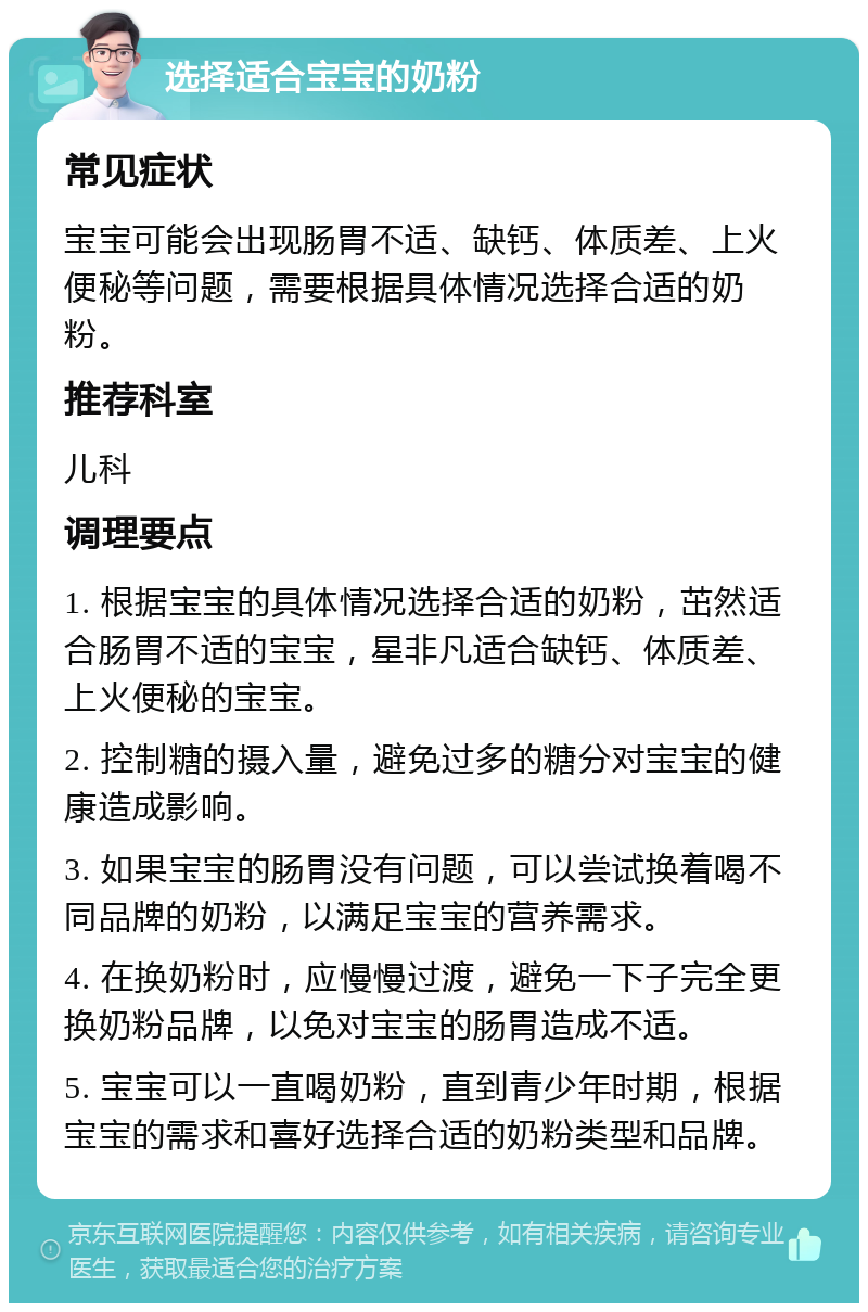 选择适合宝宝的奶粉 常见症状 宝宝可能会出现肠胃不适、缺钙、体质差、上火便秘等问题，需要根据具体情况选择合适的奶粉。 推荐科室 儿科 调理要点 1. 根据宝宝的具体情况选择合适的奶粉，茁然适合肠胃不适的宝宝，星非凡适合缺钙、体质差、上火便秘的宝宝。 2. 控制糖的摄入量，避免过多的糖分对宝宝的健康造成影响。 3. 如果宝宝的肠胃没有问题，可以尝试换着喝不同品牌的奶粉，以满足宝宝的营养需求。 4. 在换奶粉时，应慢慢过渡，避免一下子完全更换奶粉品牌，以免对宝宝的肠胃造成不适。 5. 宝宝可以一直喝奶粉，直到青少年时期，根据宝宝的需求和喜好选择合适的奶粉类型和品牌。