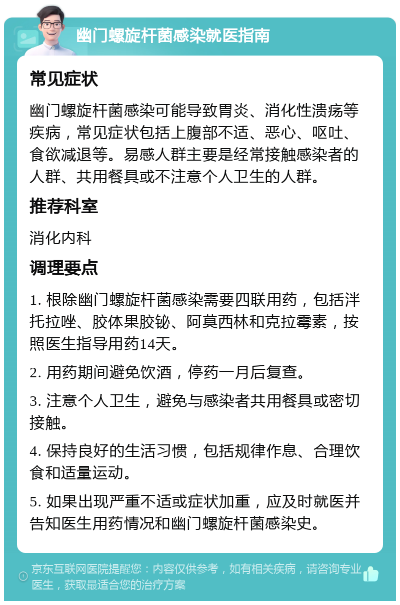 幽门螺旋杆菌感染就医指南 常见症状 幽门螺旋杆菌感染可能导致胃炎、消化性溃疡等疾病，常见症状包括上腹部不适、恶心、呕吐、食欲减退等。易感人群主要是经常接触感染者的人群、共用餐具或不注意个人卫生的人群。 推荐科室 消化内科 调理要点 1. 根除幽门螺旋杆菌感染需要四联用药，包括泮托拉唑、胶体果胶铋、阿莫西林和克拉霉素，按照医生指导用药14天。 2. 用药期间避免饮酒，停药一月后复查。 3. 注意个人卫生，避免与感染者共用餐具或密切接触。 4. 保持良好的生活习惯，包括规律作息、合理饮食和适量运动。 5. 如果出现严重不适或症状加重，应及时就医并告知医生用药情况和幽门螺旋杆菌感染史。