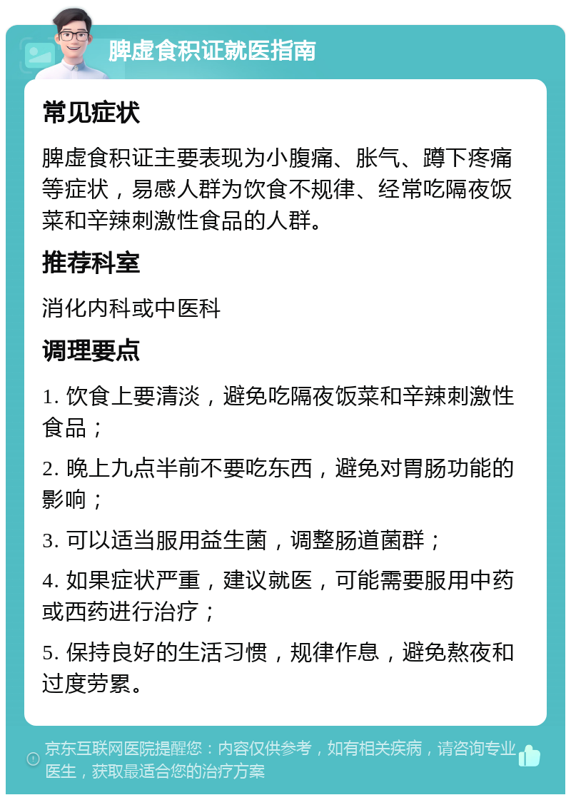 脾虚食积证就医指南 常见症状 脾虚食积证主要表现为小腹痛、胀气、蹲下疼痛等症状，易感人群为饮食不规律、经常吃隔夜饭菜和辛辣刺激性食品的人群。 推荐科室 消化内科或中医科 调理要点 1. 饮食上要清淡，避免吃隔夜饭菜和辛辣刺激性食品； 2. 晚上九点半前不要吃东西，避免对胃肠功能的影响； 3. 可以适当服用益生菌，调整肠道菌群； 4. 如果症状严重，建议就医，可能需要服用中药或西药进行治疗； 5. 保持良好的生活习惯，规律作息，避免熬夜和过度劳累。