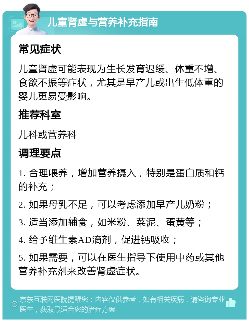 儿童肾虚与营养补充指南 常见症状 儿童肾虚可能表现为生长发育迟缓、体重不增、食欲不振等症状，尤其是早产儿或出生低体重的婴儿更易受影响。 推荐科室 儿科或营养科 调理要点 1. 合理喂养，增加营养摄入，特别是蛋白质和钙的补充； 2. 如果母乳不足，可以考虑添加早产儿奶粉； 3. 适当添加辅食，如米粉、菜泥、蛋黄等； 4. 给予维生素AD滴剂，促进钙吸收； 5. 如果需要，可以在医生指导下使用中药或其他营养补充剂来改善肾虚症状。