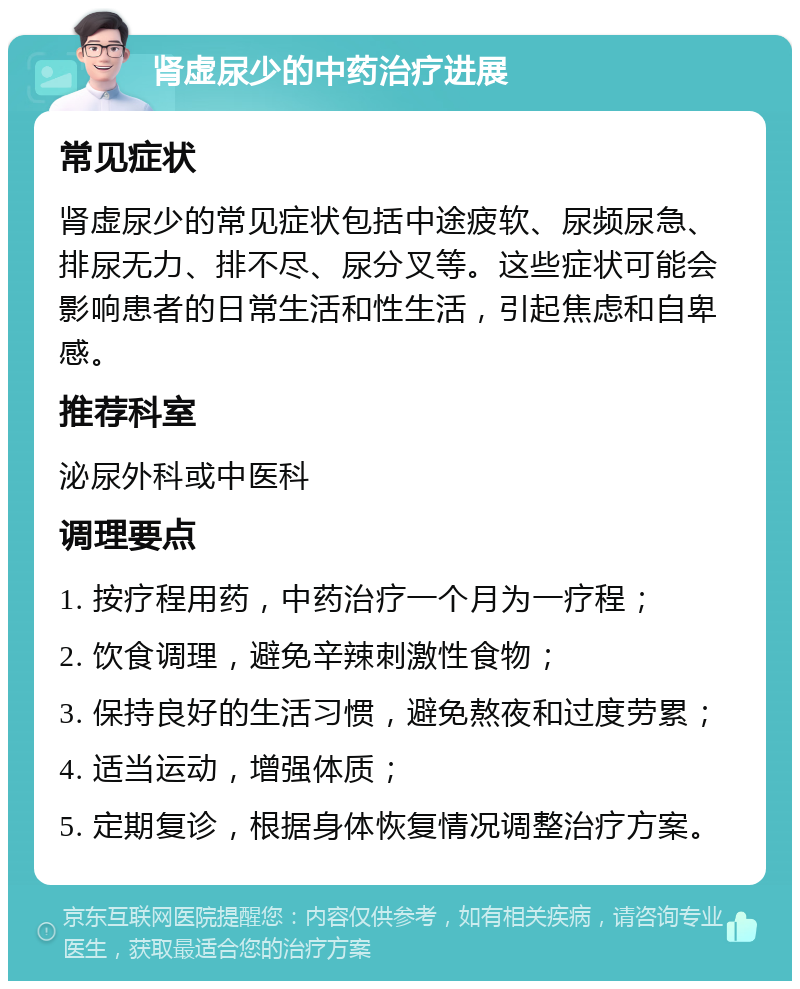 肾虚尿少的中药治疗进展 常见症状 肾虚尿少的常见症状包括中途疲软、尿频尿急、排尿无力、排不尽、尿分叉等。这些症状可能会影响患者的日常生活和性生活，引起焦虑和自卑感。 推荐科室 泌尿外科或中医科 调理要点 1. 按疗程用药，中药治疗一个月为一疗程； 2. 饮食调理，避免辛辣刺激性食物； 3. 保持良好的生活习惯，避免熬夜和过度劳累； 4. 适当运动，增强体质； 5. 定期复诊，根据身体恢复情况调整治疗方案。