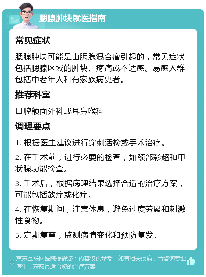 腮腺肿块就医指南 常见症状 腮腺肿块可能是由腮腺混合瘤引起的，常见症状包括腮腺区域的肿块、疼痛或不适感。易感人群包括中老年人和有家族病史者。 推荐科室 口腔颌面外科或耳鼻喉科 调理要点 1. 根据医生建议进行穿刺活检或手术治疗。 2. 在手术前，进行必要的检查，如颈部彩超和甲状腺功能检查。 3. 手术后，根据病理结果选择合适的治疗方案，可能包括放疗或化疗。 4. 在恢复期间，注意休息，避免过度劳累和刺激性食物。 5. 定期复查，监测病情变化和预防复发。