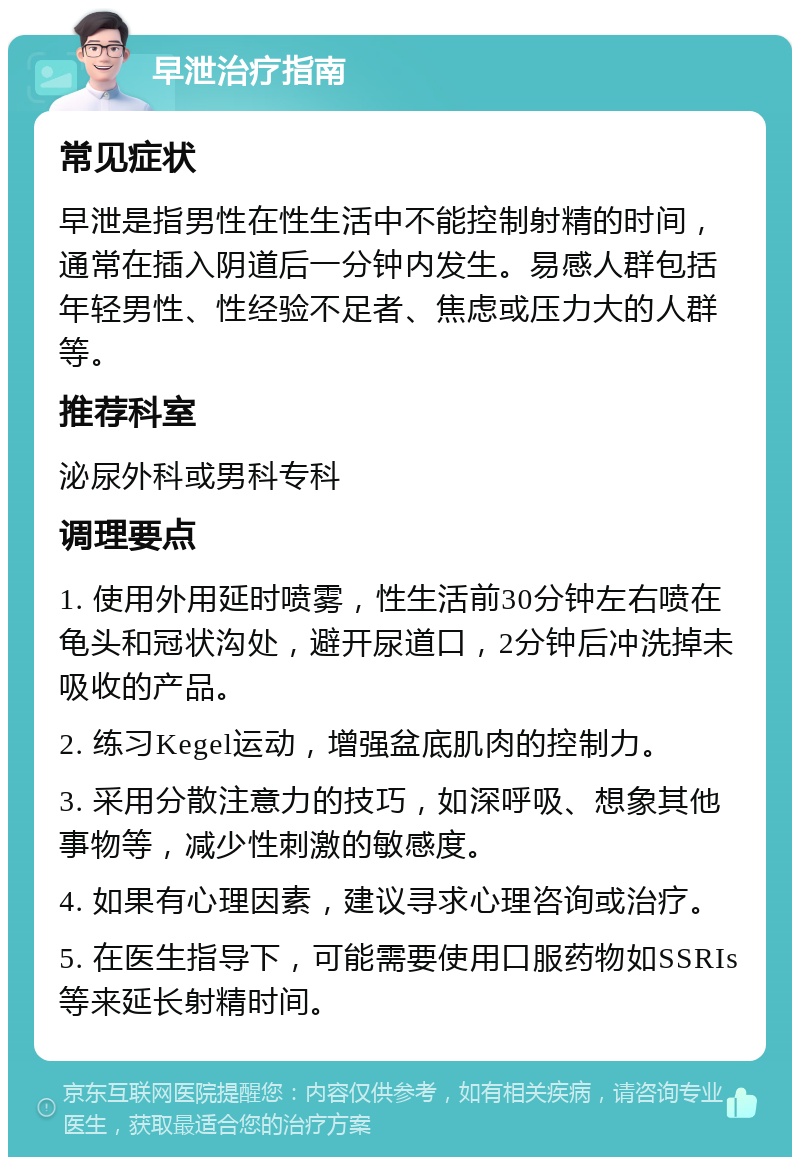 早泄治疗指南 常见症状 早泄是指男性在性生活中不能控制射精的时间，通常在插入阴道后一分钟内发生。易感人群包括年轻男性、性经验不足者、焦虑或压力大的人群等。 推荐科室 泌尿外科或男科专科 调理要点 1. 使用外用延时喷雾，性生活前30分钟左右喷在龟头和冠状沟处，避开尿道口，2分钟后冲洗掉未吸收的产品。 2. 练习Kegel运动，增强盆底肌肉的控制力。 3. 采用分散注意力的技巧，如深呼吸、想象其他事物等，减少性刺激的敏感度。 4. 如果有心理因素，建议寻求心理咨询或治疗。 5. 在医生指导下，可能需要使用口服药物如SSRIs等来延长射精时间。