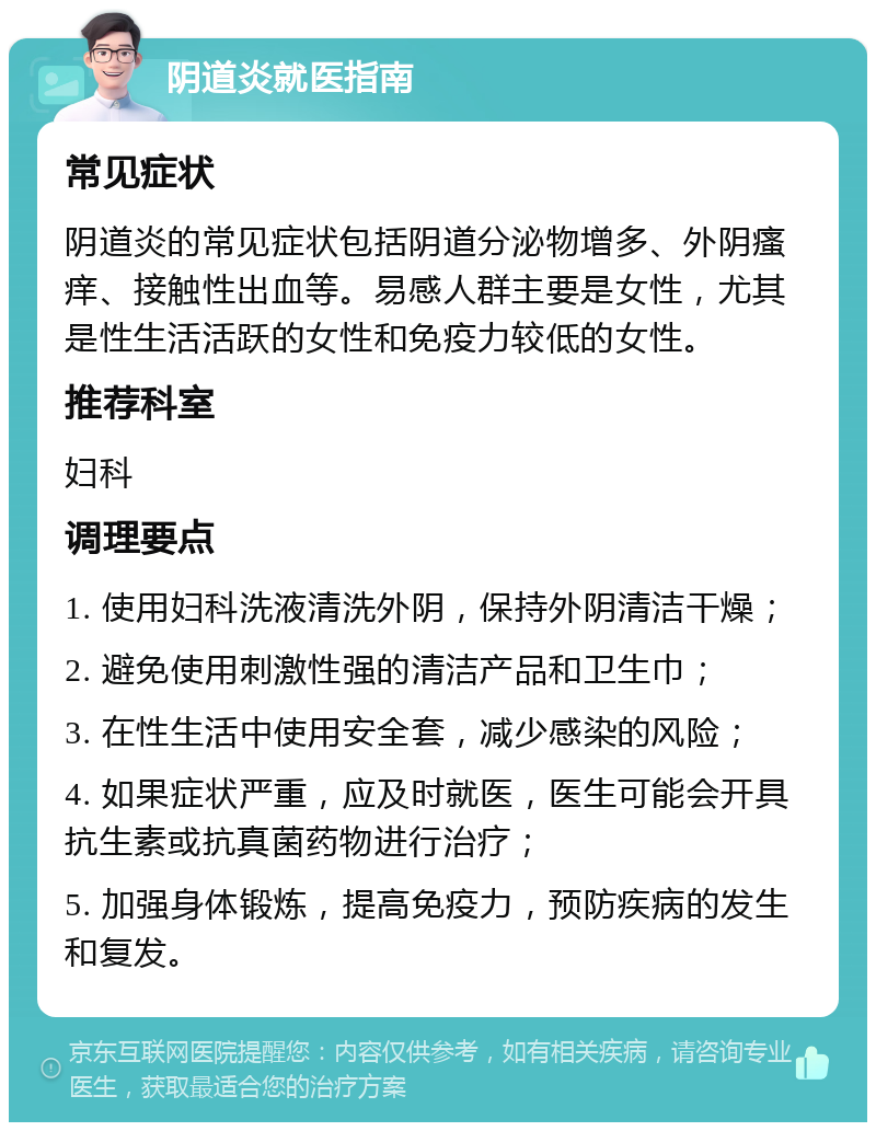 阴道炎就医指南 常见症状 阴道炎的常见症状包括阴道分泌物增多、外阴瘙痒、接触性出血等。易感人群主要是女性，尤其是性生活活跃的女性和免疫力较低的女性。 推荐科室 妇科 调理要点 1. 使用妇科洗液清洗外阴，保持外阴清洁干燥； 2. 避免使用刺激性强的清洁产品和卫生巾； 3. 在性生活中使用安全套，减少感染的风险； 4. 如果症状严重，应及时就医，医生可能会开具抗生素或抗真菌药物进行治疗； 5. 加强身体锻炼，提高免疫力，预防疾病的发生和复发。