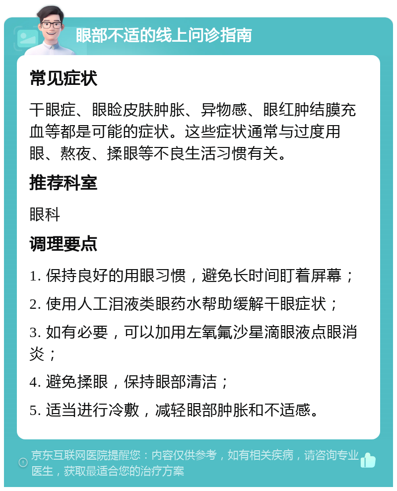 眼部不适的线上问诊指南 常见症状 干眼症、眼睑皮肤肿胀、异物感、眼红肿结膜充血等都是可能的症状。这些症状通常与过度用眼、熬夜、揉眼等不良生活习惯有关。 推荐科室 眼科 调理要点 1. 保持良好的用眼习惯，避免长时间盯着屏幕； 2. 使用人工泪液类眼药水帮助缓解干眼症状； 3. 如有必要，可以加用左氧氟沙星滴眼液点眼消炎； 4. 避免揉眼，保持眼部清洁； 5. 适当进行冷敷，减轻眼部肿胀和不适感。