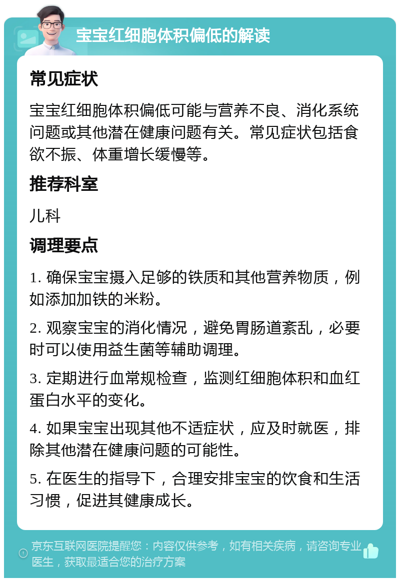 宝宝红细胞体积偏低的解读 常见症状 宝宝红细胞体积偏低可能与营养不良、消化系统问题或其他潜在健康问题有关。常见症状包括食欲不振、体重增长缓慢等。 推荐科室 儿科 调理要点 1. 确保宝宝摄入足够的铁质和其他营养物质，例如添加加铁的米粉。 2. 观察宝宝的消化情况，避免胃肠道紊乱，必要时可以使用益生菌等辅助调理。 3. 定期进行血常规检查，监测红细胞体积和血红蛋白水平的变化。 4. 如果宝宝出现其他不适症状，应及时就医，排除其他潜在健康问题的可能性。 5. 在医生的指导下，合理安排宝宝的饮食和生活习惯，促进其健康成长。