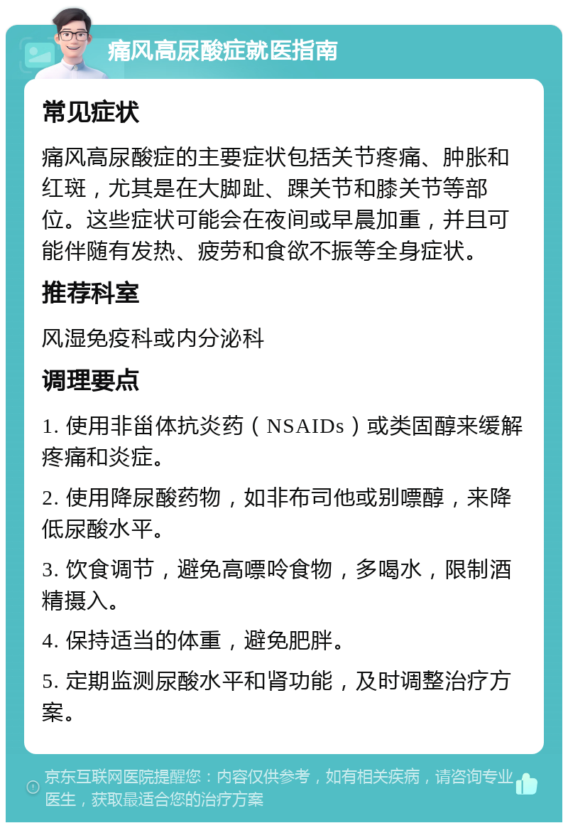 痛风高尿酸症就医指南 常见症状 痛风高尿酸症的主要症状包括关节疼痛、肿胀和红斑，尤其是在大脚趾、踝关节和膝关节等部位。这些症状可能会在夜间或早晨加重，并且可能伴随有发热、疲劳和食欲不振等全身症状。 推荐科室 风湿免疫科或内分泌科 调理要点 1. 使用非甾体抗炎药（NSAIDs）或类固醇来缓解疼痛和炎症。 2. 使用降尿酸药物，如非布司他或别嘌醇，来降低尿酸水平。 3. 饮食调节，避免高嘌呤食物，多喝水，限制酒精摄入。 4. 保持适当的体重，避免肥胖。 5. 定期监测尿酸水平和肾功能，及时调整治疗方案。