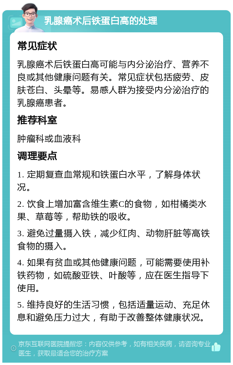 乳腺癌术后铁蛋白高的处理 常见症状 乳腺癌术后铁蛋白高可能与内分泌治疗、营养不良或其他健康问题有关。常见症状包括疲劳、皮肤苍白、头晕等。易感人群为接受内分泌治疗的乳腺癌患者。 推荐科室 肿瘤科或血液科 调理要点 1. 定期复查血常规和铁蛋白水平，了解身体状况。 2. 饮食上增加富含维生素C的食物，如柑橘类水果、草莓等，帮助铁的吸收。 3. 避免过量摄入铁，减少红肉、动物肝脏等高铁食物的摄入。 4. 如果有贫血或其他健康问题，可能需要使用补铁药物，如硫酸亚铁、叶酸等，应在医生指导下使用。 5. 维持良好的生活习惯，包括适量运动、充足休息和避免压力过大，有助于改善整体健康状况。