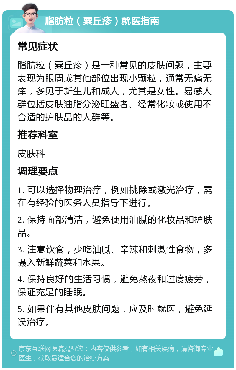 脂肪粒（粟丘疹）就医指南 常见症状 脂肪粒（粟丘疹）是一种常见的皮肤问题，主要表现为眼周或其他部位出现小颗粒，通常无痛无痒，多见于新生儿和成人，尤其是女性。易感人群包括皮肤油脂分泌旺盛者、经常化妆或使用不合适的护肤品的人群等。 推荐科室 皮肤科 调理要点 1. 可以选择物理治疗，例如挑除或激光治疗，需在有经验的医务人员指导下进行。 2. 保持面部清洁，避免使用油腻的化妆品和护肤品。 3. 注意饮食，少吃油腻、辛辣和刺激性食物，多摄入新鲜蔬菜和水果。 4. 保持良好的生活习惯，避免熬夜和过度疲劳，保证充足的睡眠。 5. 如果伴有其他皮肤问题，应及时就医，避免延误治疗。