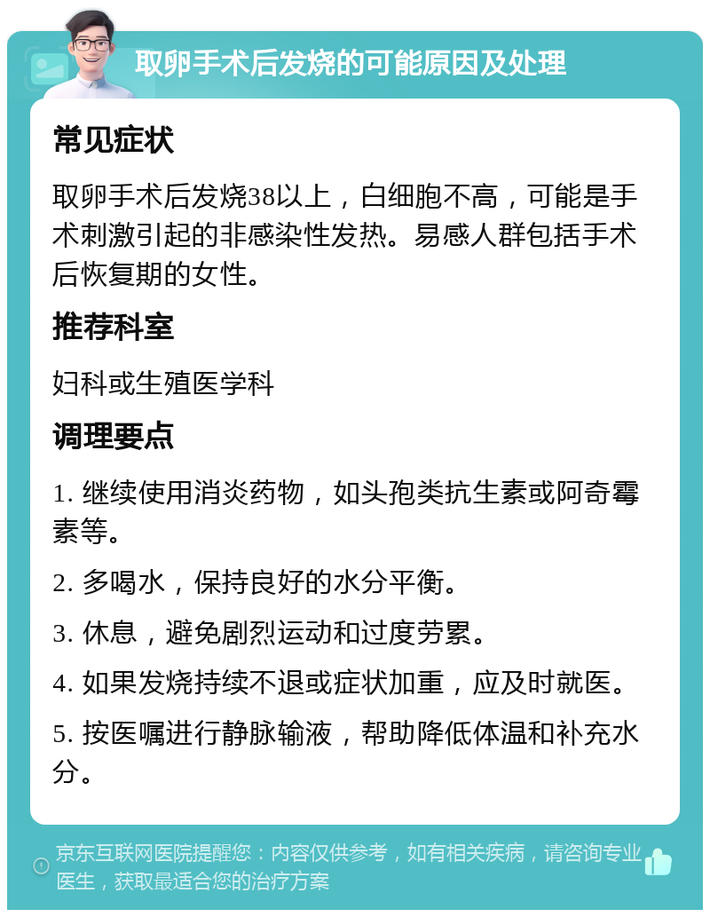 取卵手术后发烧的可能原因及处理 常见症状 取卵手术后发烧38以上，白细胞不高，可能是手术刺激引起的非感染性发热。易感人群包括手术后恢复期的女性。 推荐科室 妇科或生殖医学科 调理要点 1. 继续使用消炎药物，如头孢类抗生素或阿奇霉素等。 2. 多喝水，保持良好的水分平衡。 3. 休息，避免剧烈运动和过度劳累。 4. 如果发烧持续不退或症状加重，应及时就医。 5. 按医嘱进行静脉输液，帮助降低体温和补充水分。