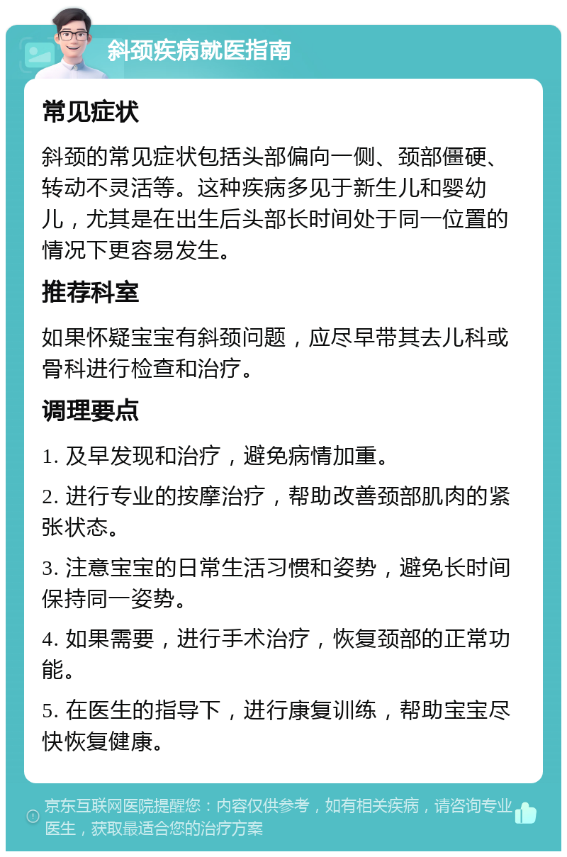 斜颈疾病就医指南 常见症状 斜颈的常见症状包括头部偏向一侧、颈部僵硬、转动不灵活等。这种疾病多见于新生儿和婴幼儿，尤其是在出生后头部长时间处于同一位置的情况下更容易发生。 推荐科室 如果怀疑宝宝有斜颈问题，应尽早带其去儿科或骨科进行检查和治疗。 调理要点 1. 及早发现和治疗，避免病情加重。 2. 进行专业的按摩治疗，帮助改善颈部肌肉的紧张状态。 3. 注意宝宝的日常生活习惯和姿势，避免长时间保持同一姿势。 4. 如果需要，进行手术治疗，恢复颈部的正常功能。 5. 在医生的指导下，进行康复训练，帮助宝宝尽快恢复健康。