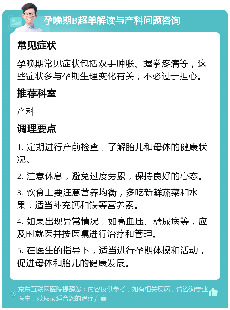 孕晚期B超单解读与产科问题咨询 常见症状 孕晚期常见症状包括双手肿胀、握拳疼痛等，这些症状多与孕期生理变化有关，不必过于担心。 推荐科室 产科 调理要点 1. 定期进行产前检查，了解胎儿和母体的健康状况。 2. 注意休息，避免过度劳累，保持良好的心态。 3. 饮食上要注意营养均衡，多吃新鲜蔬菜和水果，适当补充钙和铁等营养素。 4. 如果出现异常情况，如高血压、糖尿病等，应及时就医并按医嘱进行治疗和管理。 5. 在医生的指导下，适当进行孕期体操和活动，促进母体和胎儿的健康发展。