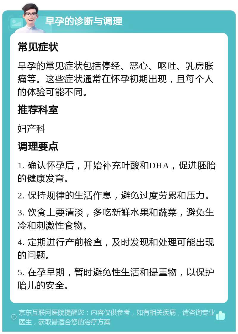 早孕的诊断与调理 常见症状 早孕的常见症状包括停经、恶心、呕吐、乳房胀痛等。这些症状通常在怀孕初期出现，且每个人的体验可能不同。 推荐科室 妇产科 调理要点 1. 确认怀孕后，开始补充叶酸和DHA，促进胚胎的健康发育。 2. 保持规律的生活作息，避免过度劳累和压力。 3. 饮食上要清淡，多吃新鲜水果和蔬菜，避免生冷和刺激性食物。 4. 定期进行产前检查，及时发现和处理可能出现的问题。 5. 在孕早期，暂时避免性生活和提重物，以保护胎儿的安全。