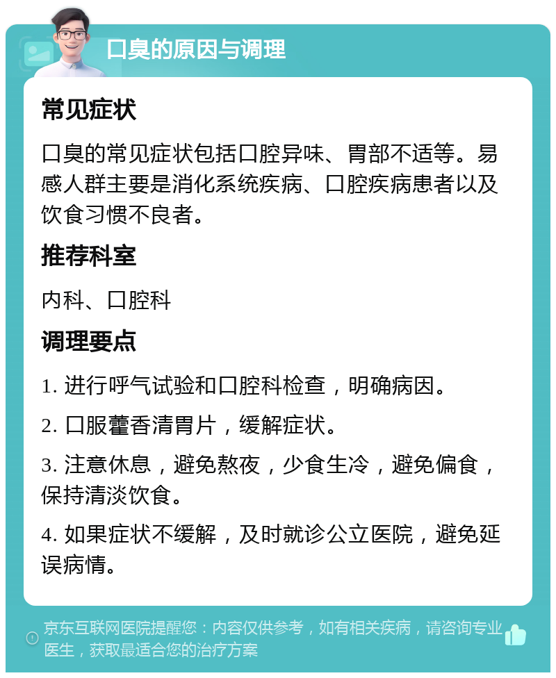 口臭的原因与调理 常见症状 口臭的常见症状包括口腔异味、胃部不适等。易感人群主要是消化系统疾病、口腔疾病患者以及饮食习惯不良者。 推荐科室 内科、口腔科 调理要点 1. 进行呼气试验和口腔科检查，明确病因。 2. 口服藿香清胃片，缓解症状。 3. 注意休息，避免熬夜，少食生冷，避免偏食，保持清淡饮食。 4. 如果症状不缓解，及时就诊公立医院，避免延误病情。