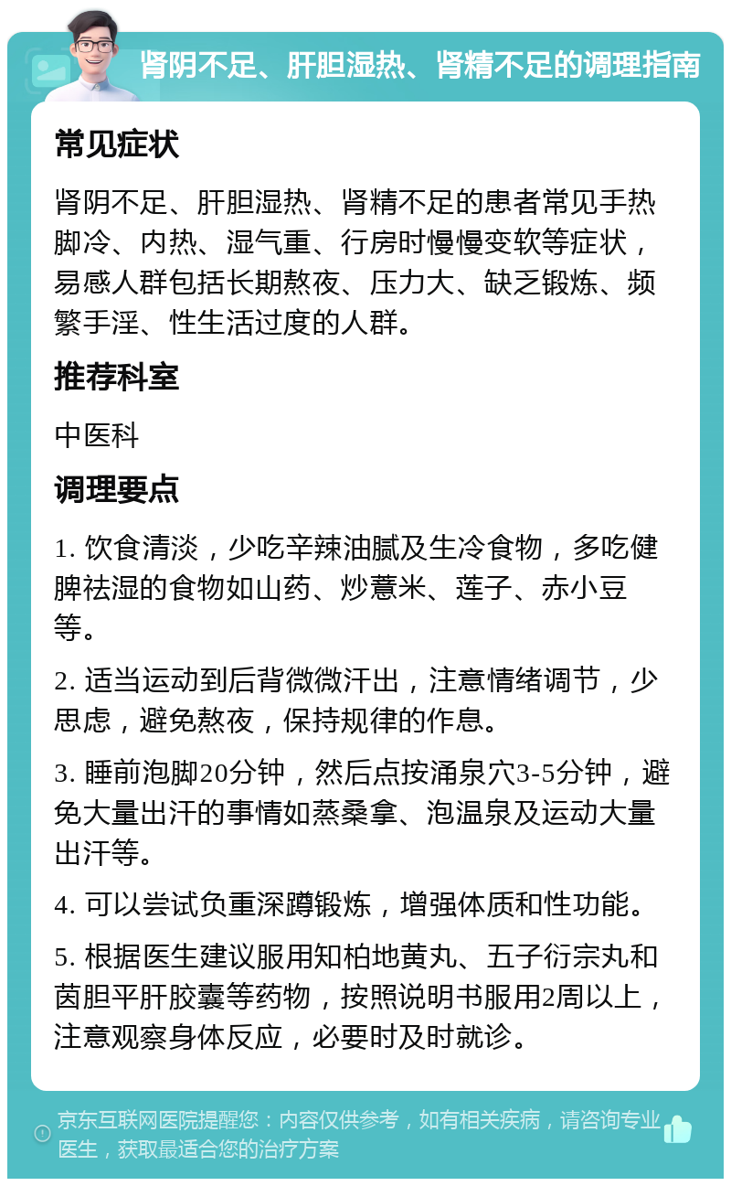 肾阴不足、肝胆湿热、肾精不足的调理指南 常见症状 肾阴不足、肝胆湿热、肾精不足的患者常见手热脚冷、内热、湿气重、行房时慢慢变软等症状，易感人群包括长期熬夜、压力大、缺乏锻炼、频繁手淫、性生活过度的人群。 推荐科室 中医科 调理要点 1. 饮食清淡，少吃辛辣油腻及生冷食物，多吃健脾祛湿的食物如山药、炒薏米、莲子、赤小豆等。 2. 适当运动到后背微微汗出，注意情绪调节，少思虑，避免熬夜，保持规律的作息。 3. 睡前泡脚20分钟，然后点按涌泉穴3-5分钟，避免大量出汗的事情如蒸桑拿、泡温泉及运动大量出汗等。 4. 可以尝试负重深蹲锻炼，增强体质和性功能。 5. 根据医生建议服用知柏地黄丸、五子衍宗丸和茵胆平肝胶囊等药物，按照说明书服用2周以上，注意观察身体反应，必要时及时就诊。