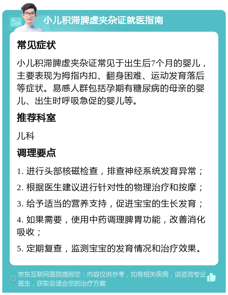 小儿积滞脾虚夹杂证就医指南 常见症状 小儿积滞脾虚夹杂证常见于出生后7个月的婴儿，主要表现为拇指内扣、翻身困难、运动发育落后等症状。易感人群包括孕期有糖尿病的母亲的婴儿、出生时呼吸急促的婴儿等。 推荐科室 儿科 调理要点 1. 进行头部核磁检查，排查神经系统发育异常； 2. 根据医生建议进行针对性的物理治疗和按摩； 3. 给予适当的营养支持，促进宝宝的生长发育； 4. 如果需要，使用中药调理脾胃功能，改善消化吸收； 5. 定期复查，监测宝宝的发育情况和治疗效果。