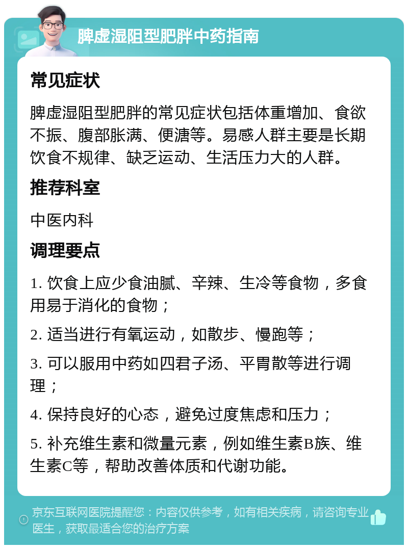 脾虚湿阻型肥胖中药指南 常见症状 脾虚湿阻型肥胖的常见症状包括体重增加、食欲不振、腹部胀满、便溏等。易感人群主要是长期饮食不规律、缺乏运动、生活压力大的人群。 推荐科室 中医内科 调理要点 1. 饮食上应少食油腻、辛辣、生冷等食物，多食用易于消化的食物； 2. 适当进行有氧运动，如散步、慢跑等； 3. 可以服用中药如四君子汤、平胃散等进行调理； 4. 保持良好的心态，避免过度焦虑和压力； 5. 补充维生素和微量元素，例如维生素B族、维生素C等，帮助改善体质和代谢功能。