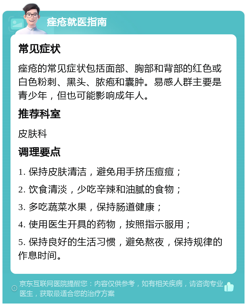 痤疮就医指南 常见症状 痤疮的常见症状包括面部、胸部和背部的红色或白色粉刺、黑头、脓疱和囊肿。易感人群主要是青少年，但也可能影响成年人。 推荐科室 皮肤科 调理要点 1. 保持皮肤清洁，避免用手挤压痘痘； 2. 饮食清淡，少吃辛辣和油腻的食物； 3. 多吃蔬菜水果，保持肠道健康； 4. 使用医生开具的药物，按照指示服用； 5. 保持良好的生活习惯，避免熬夜，保持规律的作息时间。