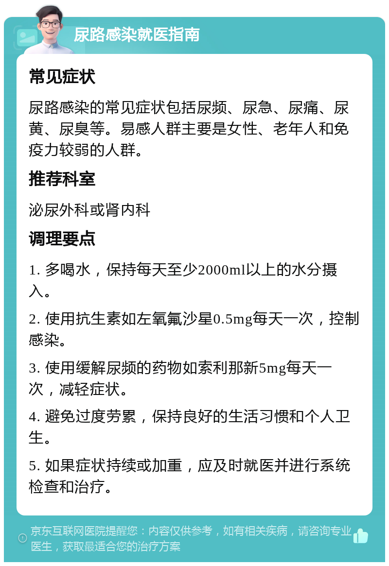 尿路感染就医指南 常见症状 尿路感染的常见症状包括尿频、尿急、尿痛、尿黄、尿臭等。易感人群主要是女性、老年人和免疫力较弱的人群。 推荐科室 泌尿外科或肾内科 调理要点 1. 多喝水，保持每天至少2000ml以上的水分摄入。 2. 使用抗生素如左氧氟沙星0.5mg每天一次，控制感染。 3. 使用缓解尿频的药物如索利那新5mg每天一次，减轻症状。 4. 避免过度劳累，保持良好的生活习惯和个人卫生。 5. 如果症状持续或加重，应及时就医并进行系统检查和治疗。