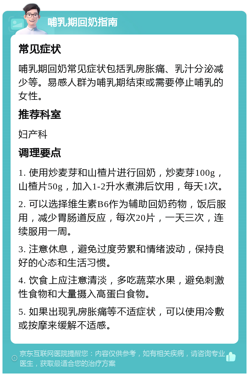 哺乳期回奶指南 常见症状 哺乳期回奶常见症状包括乳房胀痛、乳汁分泌减少等。易感人群为哺乳期结束或需要停止哺乳的女性。 推荐科室 妇产科 调理要点 1. 使用炒麦芽和山楂片进行回奶，炒麦芽100g，山楂片50g，加入1-2升水煮沸后饮用，每天1次。 2. 可以选择维生素B6作为辅助回奶药物，饭后服用，减少胃肠道反应，每次20片，一天三次，连续服用一周。 3. 注意休息，避免过度劳累和情绪波动，保持良好的心态和生活习惯。 4. 饮食上应注意清淡，多吃蔬菜水果，避免刺激性食物和大量摄入高蛋白食物。 5. 如果出现乳房胀痛等不适症状，可以使用冷敷或按摩来缓解不适感。