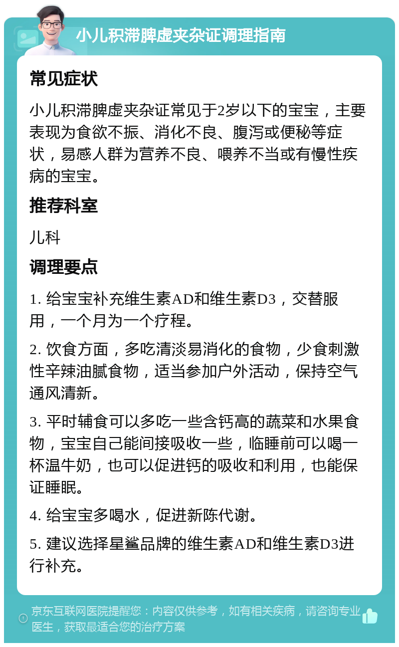 小儿积滞脾虚夹杂证调理指南 常见症状 小儿积滞脾虚夹杂证常见于2岁以下的宝宝，主要表现为食欲不振、消化不良、腹泻或便秘等症状，易感人群为营养不良、喂养不当或有慢性疾病的宝宝。 推荐科室 儿科 调理要点 1. 给宝宝补充维生素AD和维生素D3，交替服用，一个月为一个疗程。 2. 饮食方面，多吃清淡易消化的食物，少食刺激性辛辣油腻食物，适当参加户外活动，保持空气通风清新。 3. 平时辅食可以多吃一些含钙高的蔬菜和水果食物，宝宝自己能间接吸收一些，临睡前可以喝一杯温牛奶，也可以促进钙的吸收和利用，也能保证睡眠。 4. 给宝宝多喝水，促进新陈代谢。 5. 建议选择星鲨品牌的维生素AD和维生素D3进行补充。